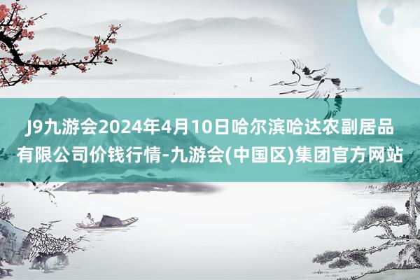 J9九游会2024年4月10日哈尔滨哈达农副居品有限公司价钱行情-九游会(中国区)集团官方网站