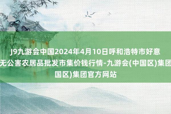 J9九游会中国2024年4月10日呼和浩特市好意思通首府无公害农居品批发市集价钱行情-九游会(中国区)集团官方网站