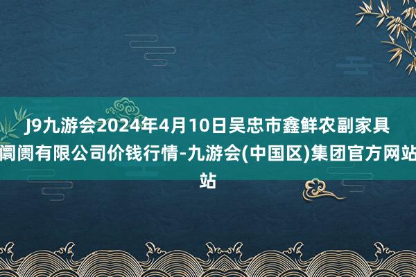 J9九游会2024年4月10日吴忠市鑫鲜农副家具阛阓有限公司价钱行情-九游会(中国区)集团官方网站