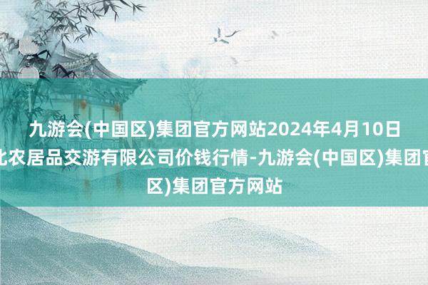 九游会(中国区)集团官方网站2024年4月10日南充川北农居品交游有限公司价钱行情-九游会(中国区)集团官方网站