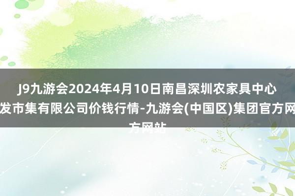 J9九游会2024年4月10日南昌深圳农家具中心批发市集有限公司价钱行情-九游会(中国区)集团官方网站