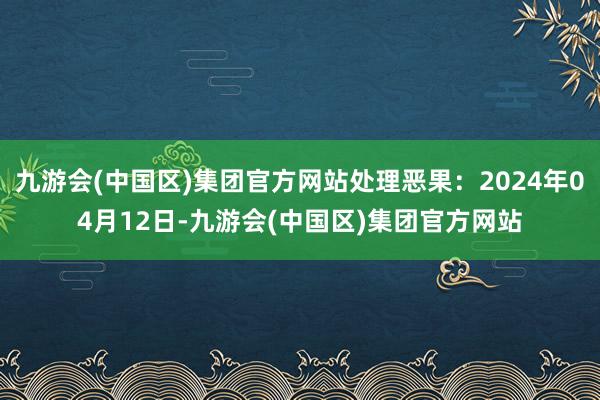 九游会(中国区)集团官方网站处理恶果：2024年04月12日-九游会(中国区)集团官方网站