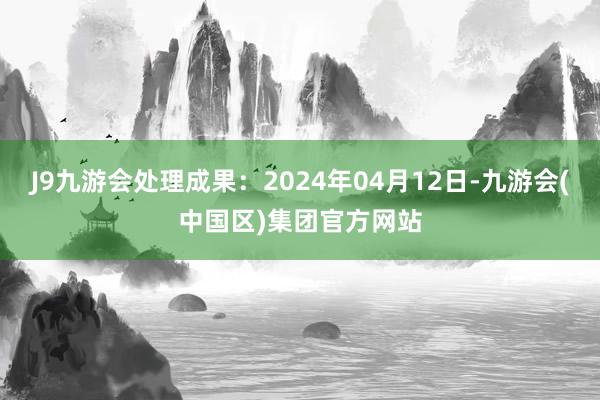 J9九游会处理成果：2024年04月12日-九游会(中国区)集团官方网站