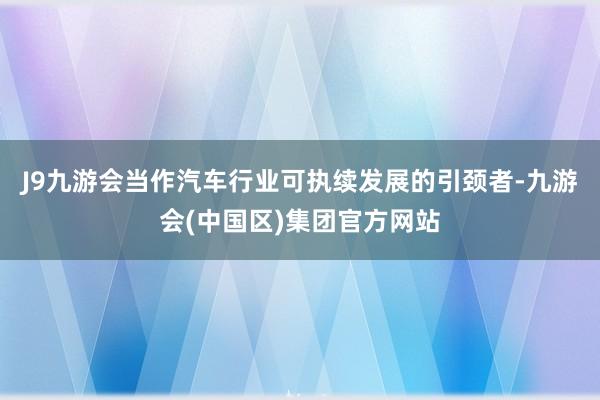 J9九游会当作汽车行业可执续发展的引颈者-九游会(中国区)集团官方网站