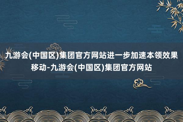 九游会(中国区)集团官方网站进一步加速本领效果移动-九游会(中国区)集团官方网站