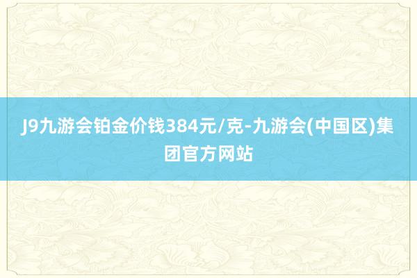 J9九游会铂金价钱384元/克-九游会(中国区)集团官方网站