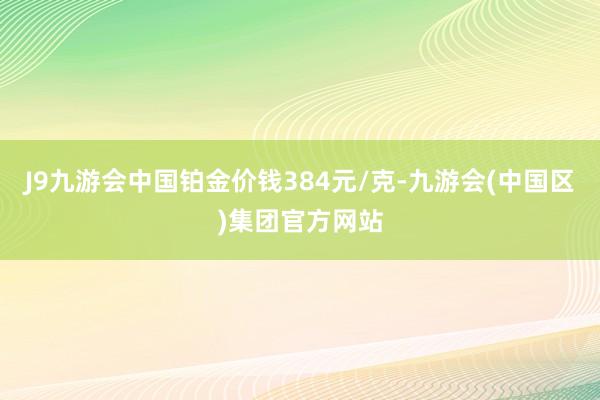 J9九游会中国铂金价钱384元/克-九游会(中国区)集团官方网站