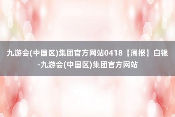 九游会(中国区)集团官方网站0418【周报】白银-九游会(中国区)集团官方网站