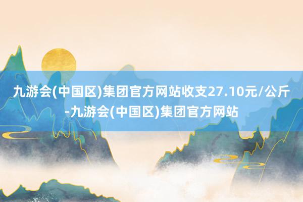 九游会(中国区)集团官方网站收支27.10元/公斤-九游会(中国区)集团官方网站