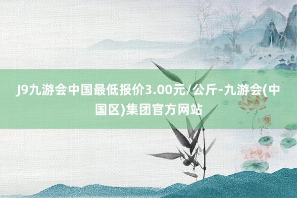 J9九游会中国最低报价3.00元/公斤-九游会(中国区)集团官方网站