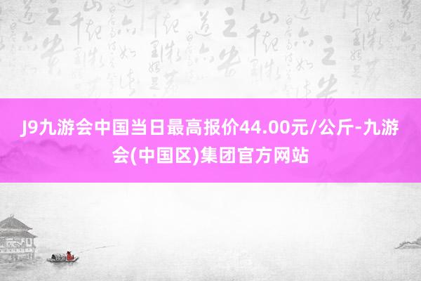 J9九游会中国当日最高报价44.00元/公斤-九游会(中国区)集团官方网站