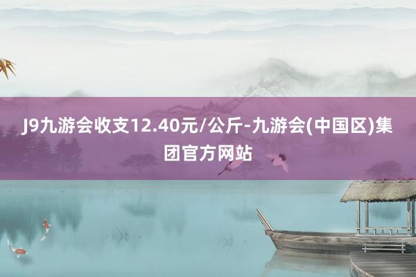 J9九游会收支12.40元/公斤-九游会(中国区)集团官方网站