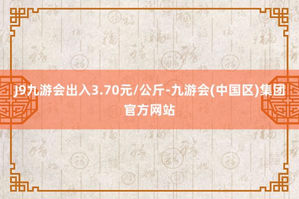 J9九游会出入3.70元/公斤-九游会(中国区)集团官方网站