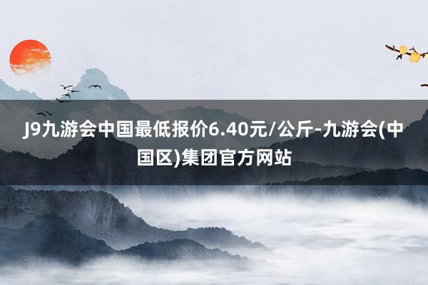 J9九游会中国最低报价6.40元/公斤-九游会(中国区)集团官方网站