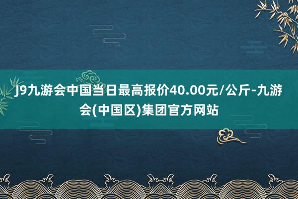 J9九游会中国当日最高报价40.00元/公斤-九游会(中国区)集团官方网站