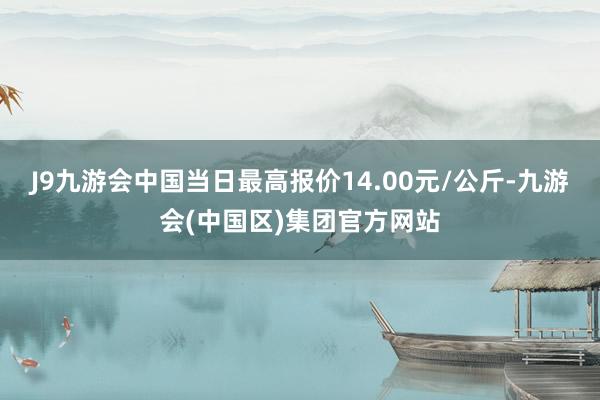 J9九游会中国当日最高报价14.00元/公斤-九游会(中国区)集团官方网站