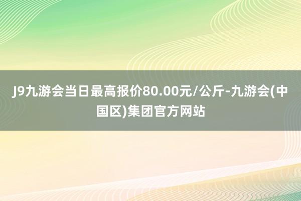 J9九游会当日最高报价80.00元/公斤-九游会(中国区)集团官方网站