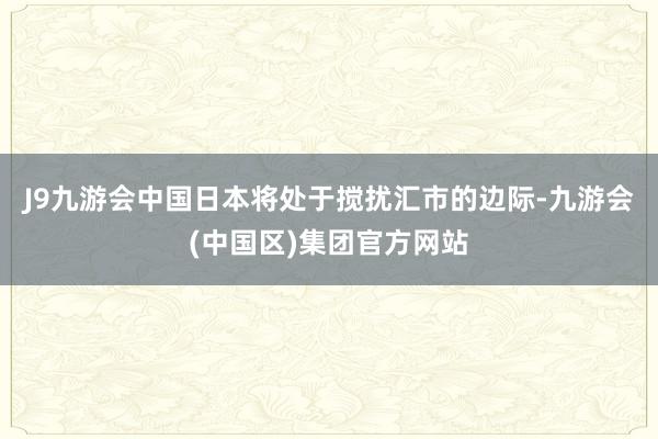 J9九游会中国日本将处于搅扰汇市的边际-九游会(中国区)集团官方网站