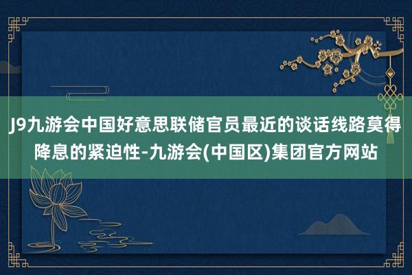 J9九游会中国好意思联储官员最近的谈话线路莫得降息的紧迫性-九游会(中国区)集团官方网站