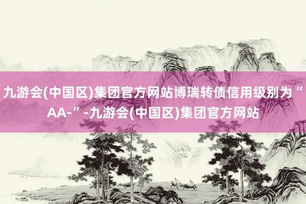 九游会(中国区)集团官方网站博瑞转债信用级别为“AA-”-九游会(中国区)集团官方网站