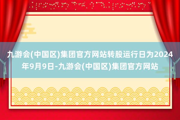 九游会(中国区)集团官方网站转股运行日为2024年9月9日-九游会(中国区)集团官方网站