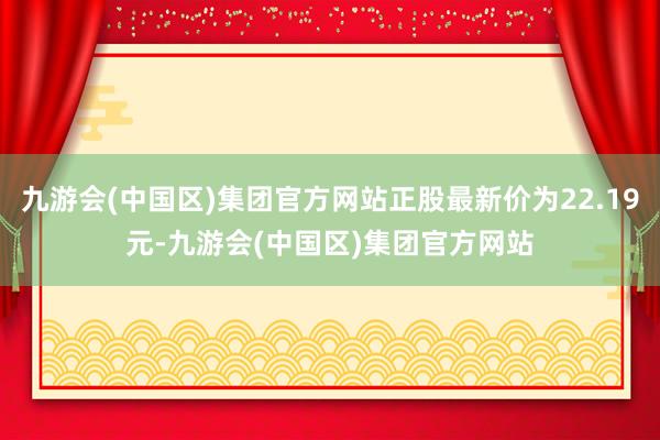 九游会(中国区)集团官方网站正股最新价为22.19元-九游会(中国区)集团官方网站