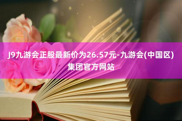 J9九游会正股最新价为26.57元-九游会(中国区)集团官方网站