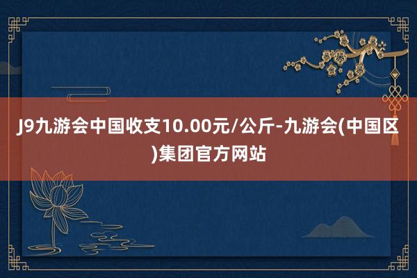 J9九游会中国收支10.00元/公斤-九游会(中国区)集团官方网站