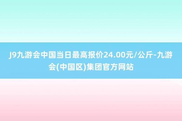 J9九游会中国当日最高报价24.00元/公斤-九游会(中国区)集团官方网站