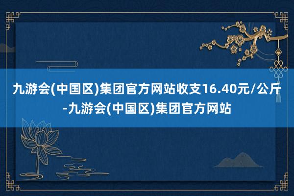 九游会(中国区)集团官方网站收支16.40元/公斤-九游会(中国区)集团官方网站