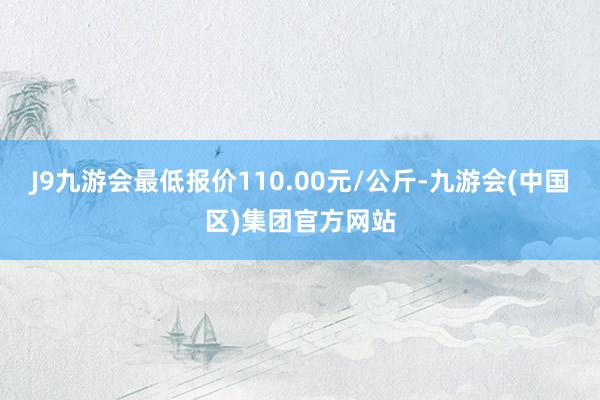 J9九游会最低报价110.00元/公斤-九游会(中国区)集团官方网站