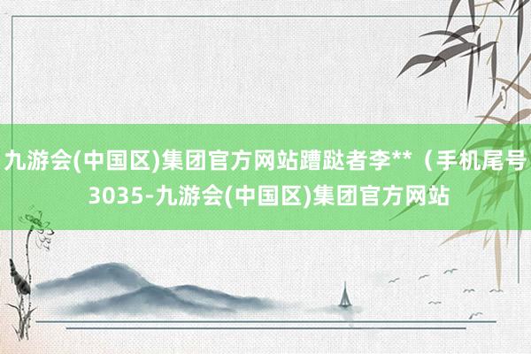 九游会(中国区)集团官方网站蹧跶者李**（手机尾号 3035-九游会(中国区)集团官方网站