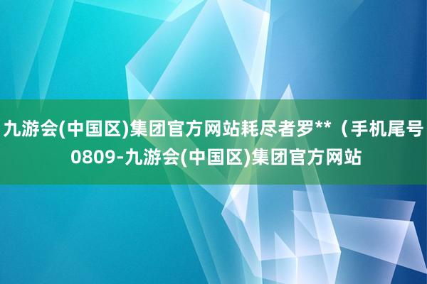 九游会(中国区)集团官方网站耗尽者罗**（手机尾号 0809-九游会(中国区)集团官方网站