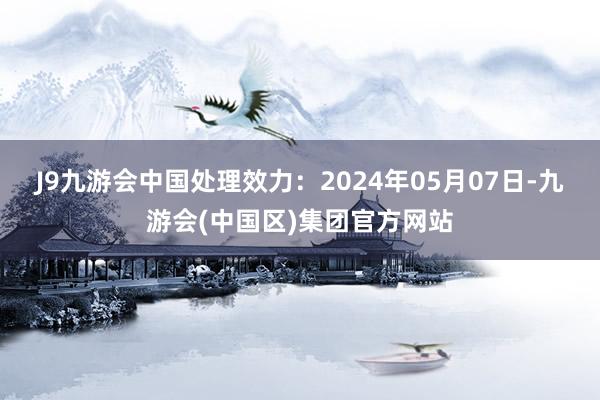 J9九游会中国处理效力：2024年05月07日-九游会(中国区)集团官方网站