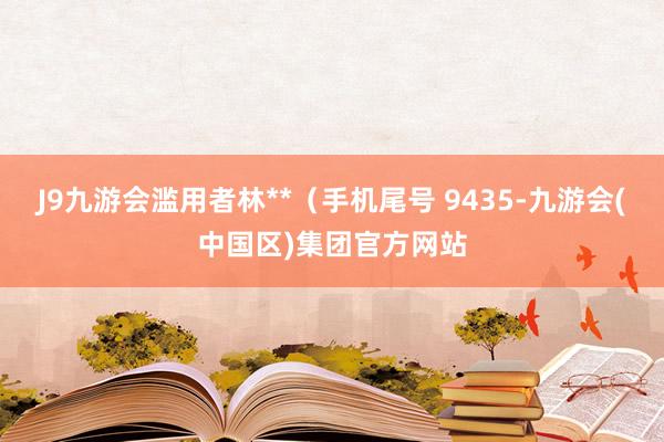 J9九游会滥用者林**（手机尾号 9435-九游会(中国区)集团官方网站