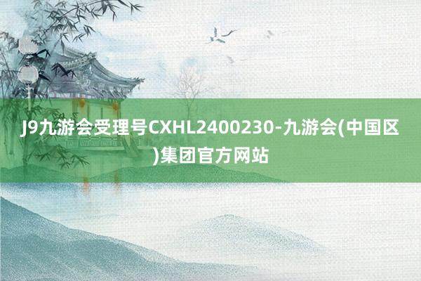 J9九游会受理号CXHL2400230-九游会(中国区)集团官方网站