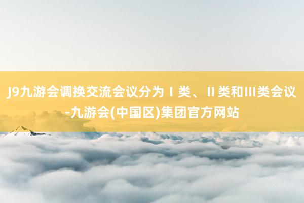 J9九游会调换交流会议分为Ⅰ类、Ⅱ类和Ⅲ类会议-九游会(中国区)集团官方网站