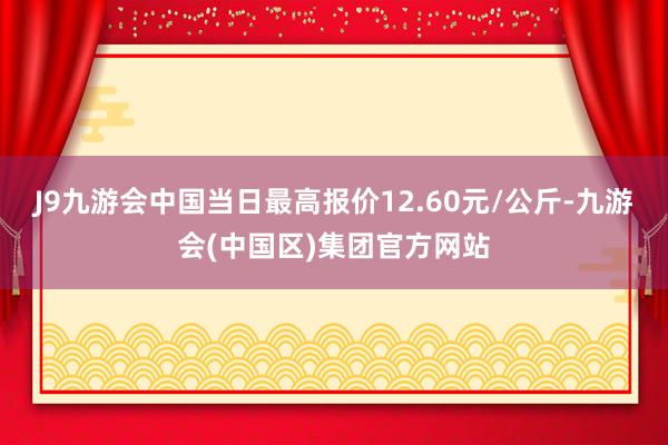 J9九游会中国当日最高报价12.60元/公斤-九游会(中国区)集团官方网站