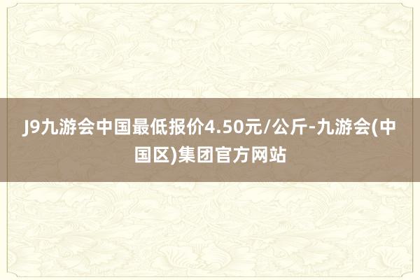 J9九游会中国最低报价4.50元/公斤-九游会(中国区)集团官方网站