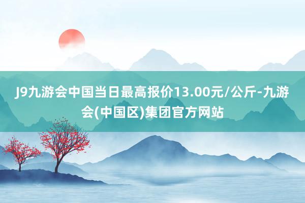 J9九游会中国当日最高报价13.00元/公斤-九游会(中国区)集团官方网站