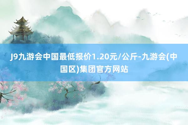 J9九游会中国最低报价1.20元/公斤-九游会(中国区)集团官方网站