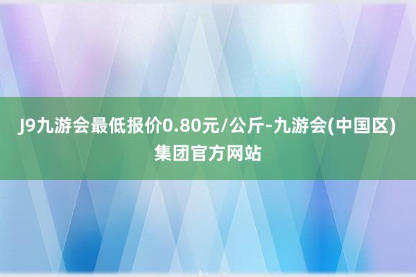 J9九游会最低报价0.80元/公斤-九游会(中国区)集团官方网站