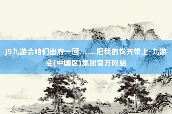 J9九游会咱们出府一回……把我的钱齐带上-九游会(中国区)集团官方网站