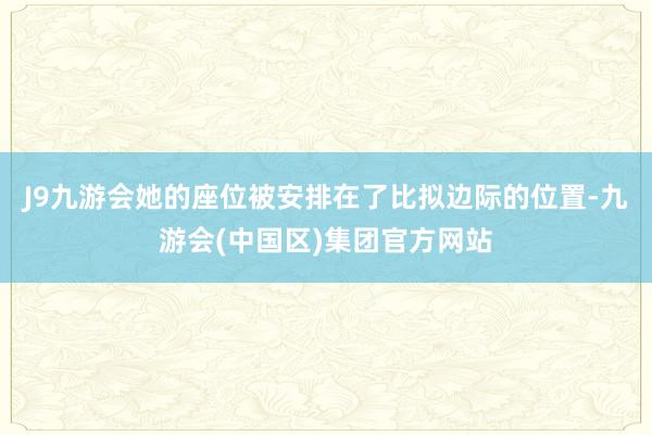 J9九游会她的座位被安排在了比拟边际的位置-九游会(中国区)集团官方网站