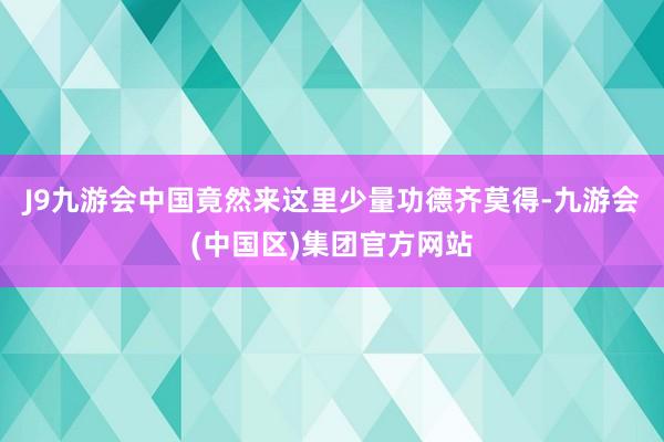 J9九游会中国竟然来这里少量功德齐莫得-九游会(中国区)集团官方网站