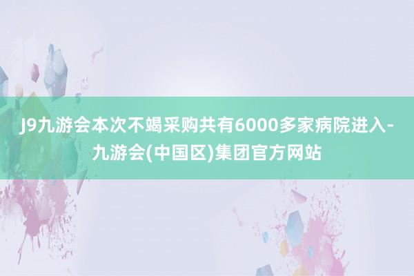 J9九游会本次不竭采购共有6000多家病院进入-九游会(中国区)集团官方网站