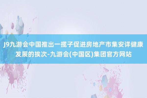 J9九游会中国推出一揽子促进房地产市集安详健康发展的挨次-九游会(中国区)集团官方网站