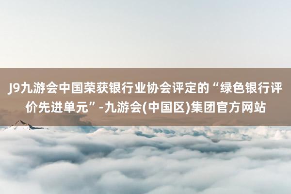 J9九游会中国荣获银行业协会评定的“绿色银行评价先进单元”-九游会(中国区)集团官方网站