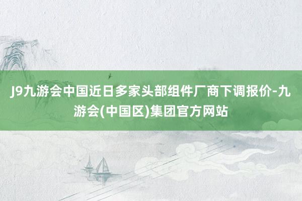 J9九游会中国近日多家头部组件厂商下调报价-九游会(中国区)集团官方网站