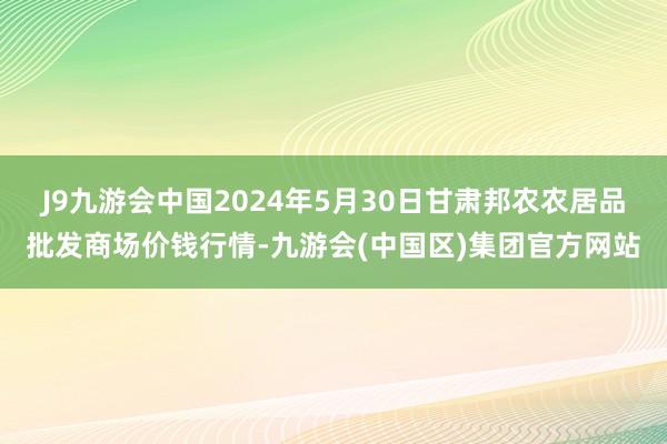 J9九游会中国2024年5月30日甘肃邦农农居品批发商场价钱行情-九游会(中国区)集团官方网站